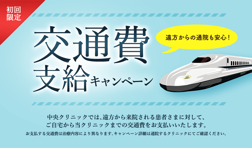 「交通費支給キャンペーン」中央クリニックでは、遠方から来院される患者さまに対して、ご自宅から当クリニックまでの交通費をお支払いいたします。お支払する交通費は治療内容により異なります。キャンペーン詳細は通院するクリニックにてご確認ください。